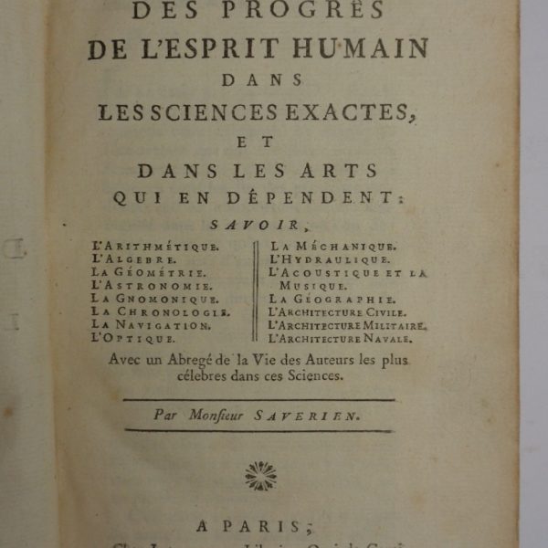 HISTOIRE DES PROGRES DE L'ESPRIT HUMAIN DANS LES SCIENCES EXACTES ET DANS LES ARTS QUI EN DEPENDENT. Savoir: L'Arithmรฉtique, L'Algรจbre, La Gรฉomรฉtrie, L'Astronomie, La Gnomonique, La Navigation, L'Optique, La Mรฉchanique, L'Hydraulique, L'Accoustique et la Musique, La Gรฉographie, L'Architecture Civile, Militaire et Navale. Avec un Abrรฉgรฉ de la Vie des plus cรฉlรจbres Auteurs dans ces Sciences.